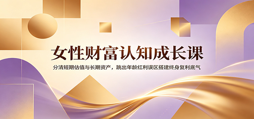 女性财富认知成长课:分清短期估值与长期资产,跳出年龄红利误区搭建终身复利底气-云网创