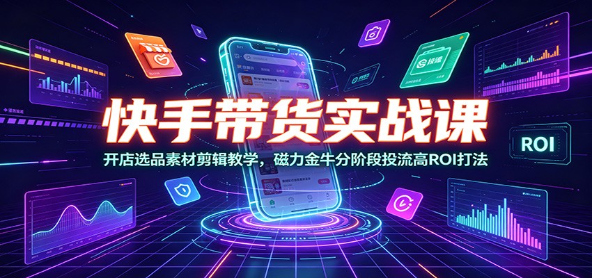 快手带货实战课：开店选品素材剪辑教学，磁力金牛分阶段投流高ROI打法-云网创