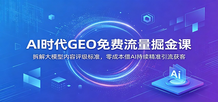 AI时代GEO免费流量掘金课：拆解大模型内容评级标准，零成本借AI持续精准引流获客-云网创