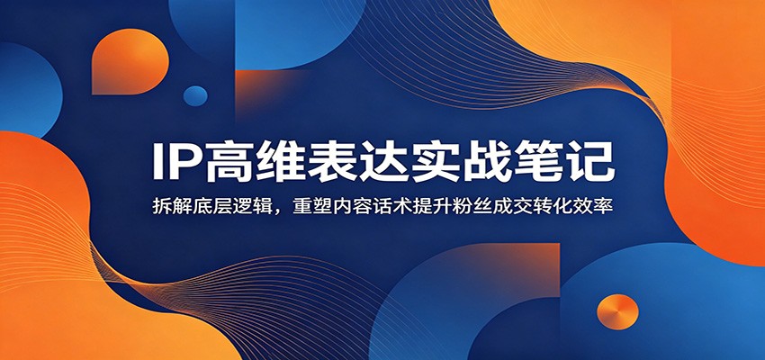 IP高维表达实战笔记：拆解底层逻辑，重塑内容话术提升粉丝成交转化效率-云网创